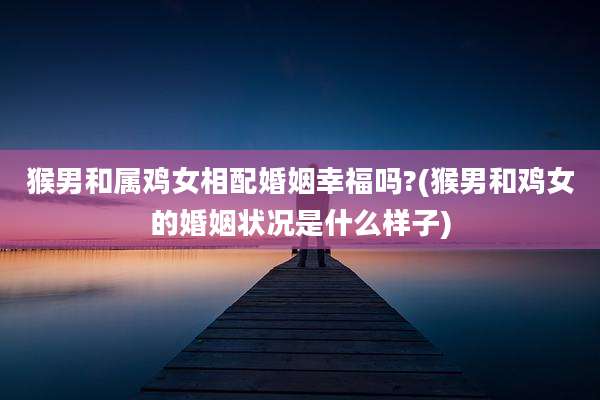 猴男和属鸡女相配婚姻幸福吗?(猴男和鸡女的婚姻状况是什么样子)