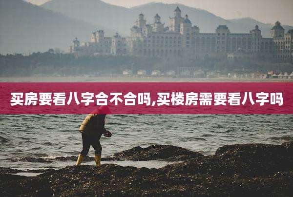 买房要看八字合不合吗,买楼房需要看八字吗