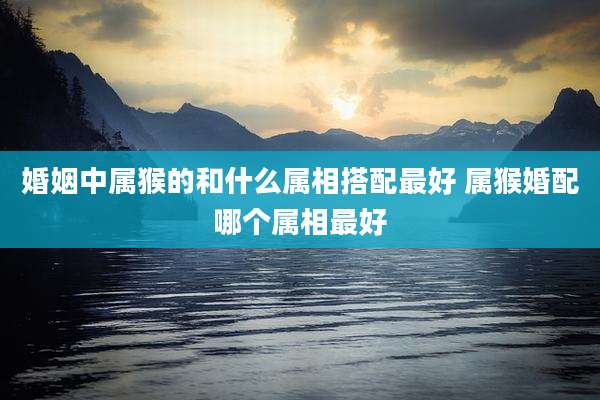 婚姻中属猴的和什么属相搭配最好 属猴婚配哪个属相最好