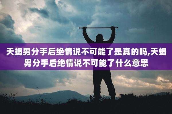 天蝎男分手后绝情说不可能了是真的吗,天蝎男分手后绝情说不可能了什么意思