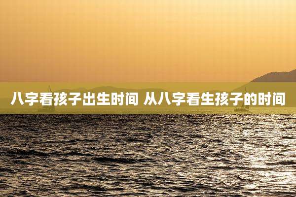 八字看孩子出生时间 从八字看生孩子的时间