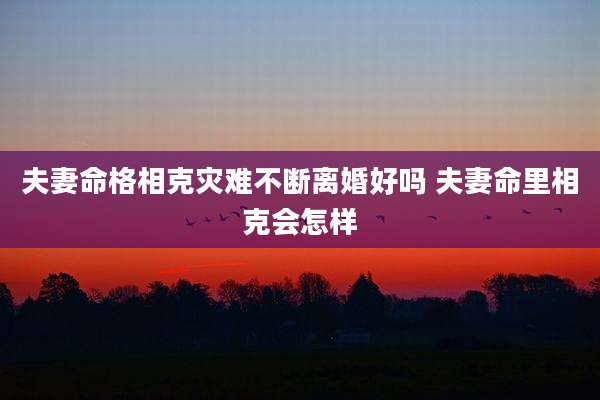 夫妻命格相克灾难不断离婚好吗 夫妻命里相克会怎样