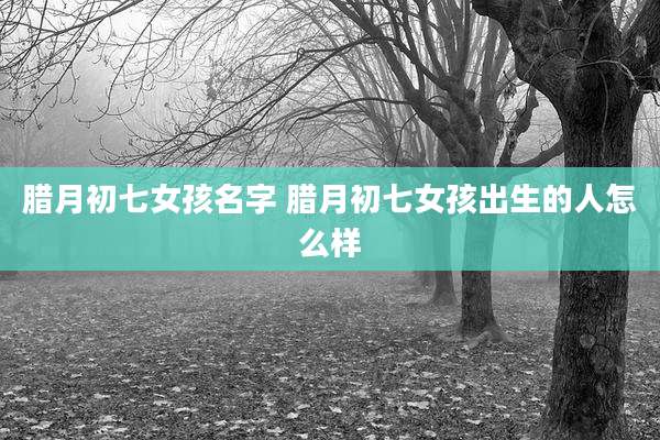腊月初七女孩名字 腊月初七女孩出生的人怎么样
