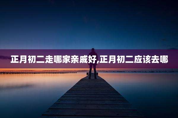 正月初二走哪家亲戚好,正月初二应该去哪