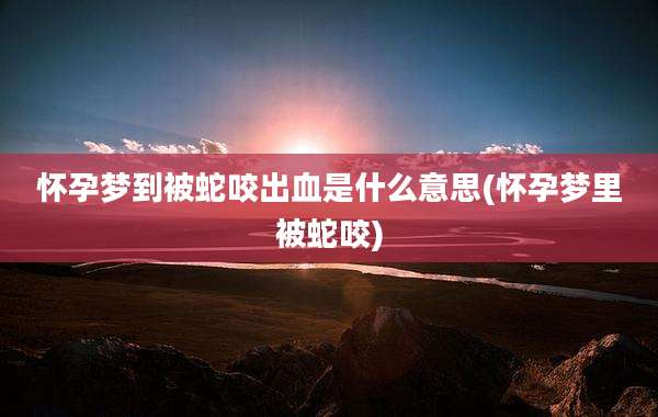 怀孕梦到被蛇咬出血是什么意思(怀孕梦里被蛇咬)
