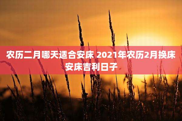 农历二月哪天适合安床 2021年农历2月换床安床吉利日子