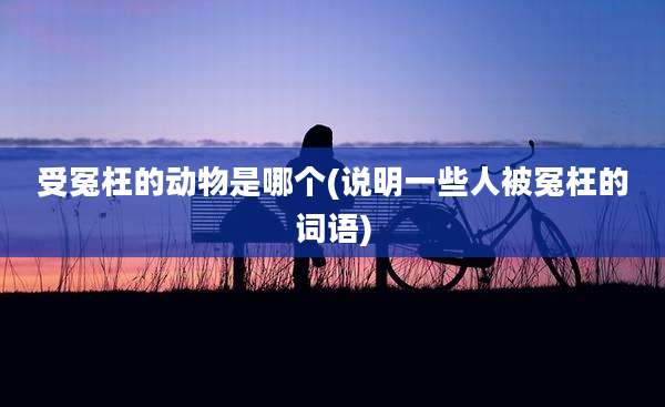 受冤枉的动物是哪个(说明一些人被冤枉的词语)