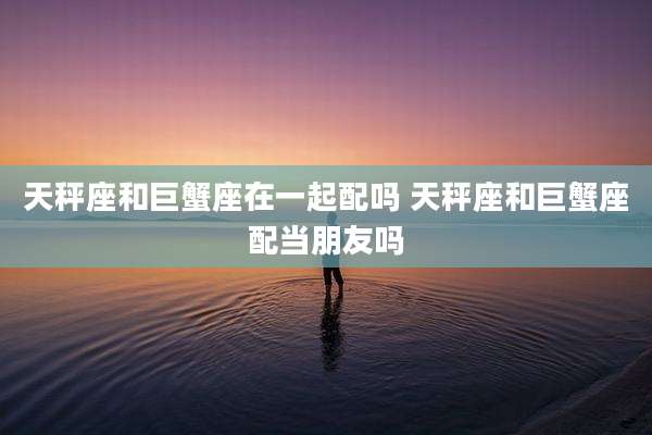 天秤座和巨蟹座在一起配吗 天秤座和巨蟹座配当朋友吗