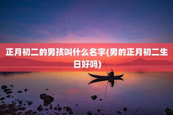 正月初二的男孩叫什么名字(男的正月初二生日好吗)