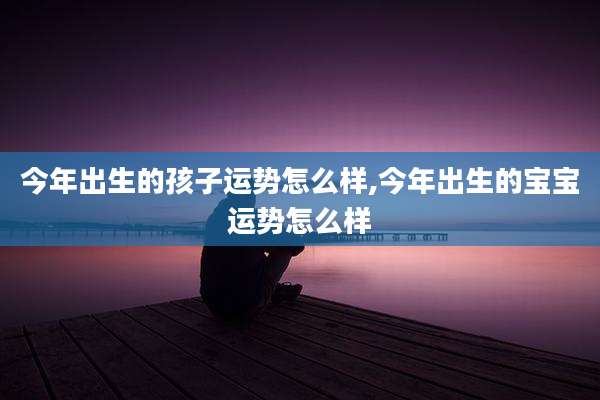 今年出生的孩子运势怎么样,今年出生的宝宝运势怎么样