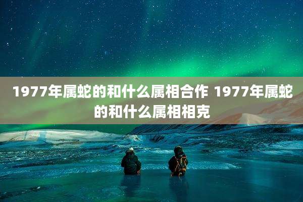 1977年属蛇的和什么属相合作 1977年属蛇的和什么属相相克