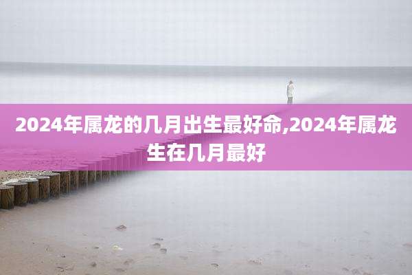 2024年属龙的几月出生最好命,2024年属龙生在几月最好