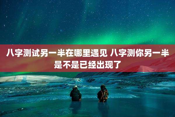 八字测试另一半在哪里遇见 八字测你另一半是不是已经出现了