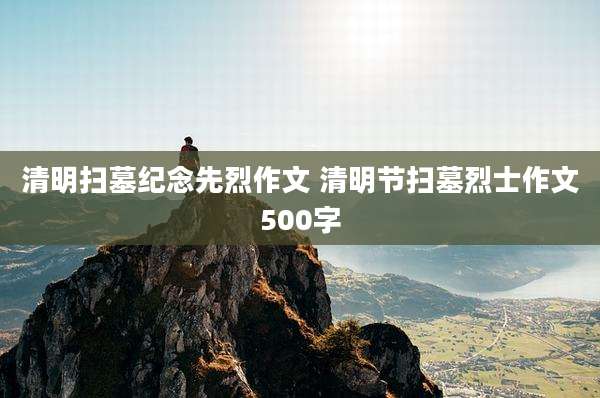 清明扫墓纪念先烈作文 清明节扫墓烈士作文500字