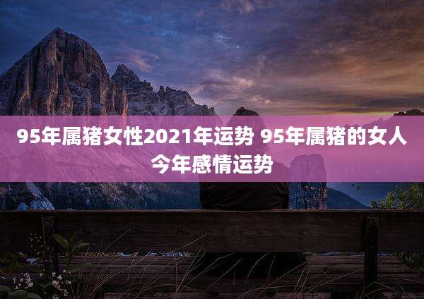 95年属猪女性2021年运势 95年属猪的女人今年感情运势