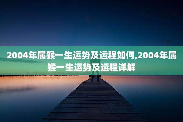 2004年属猴一生运势及运程如何,2004年属猴一生运势及运程详解
