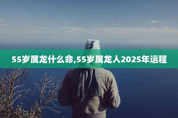 55岁属龙什么命,55岁属龙人2025年运程
