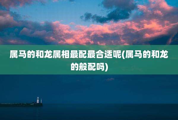 属马的和龙属相最配最合适呢(属马的和龙的般配吗)