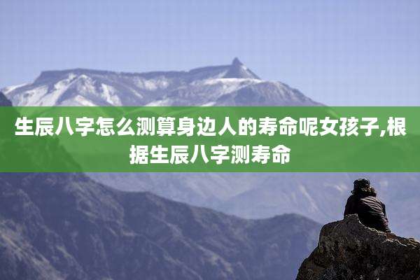 生辰八字怎么测算身边人的寿命呢女孩子,根据生辰八字测寿命