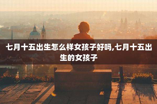 七月十五出生怎么样女孩子好吗,七月十五出生的女孩子