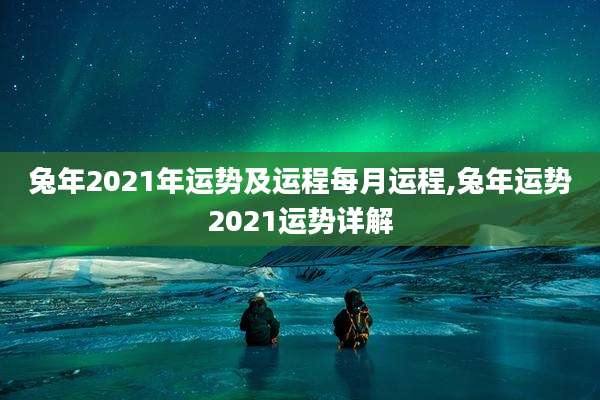 兔年2021年运势及运程每月运程,兔年运势2021运势详解