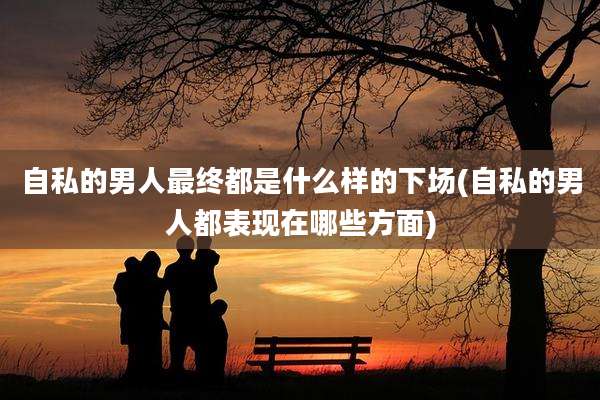 自私的男人最终都是什么样的下场(自私的男人都表现在哪些方面)