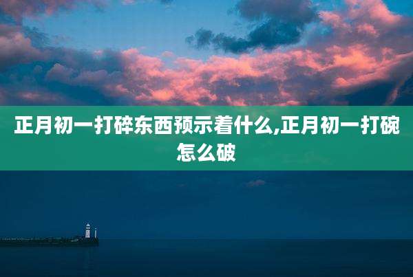 正月初一打碎东西预示着什么,正月初一打碗怎么破