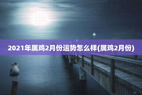 2021年属鸡2月份运势怎么样(属鸡2月份)