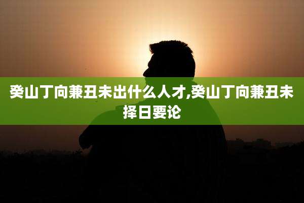 癸山丁向兼丑未出什么人才,癸山丁向兼丑未择日要论