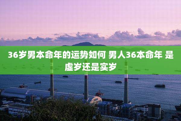 36岁男本命年的运势如何 男人36本命年 是虚岁还是实岁