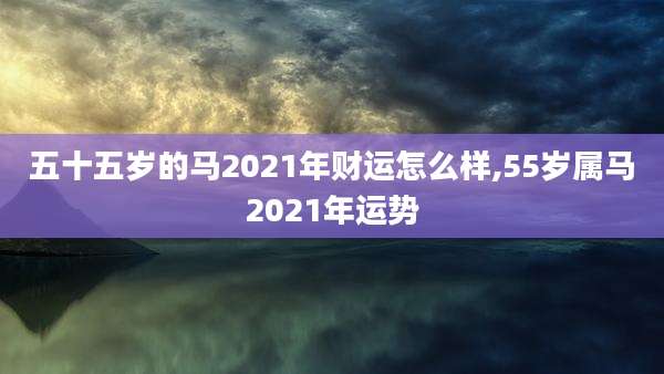 五十五岁的马2021年财运怎么样,55岁属马2021年运势