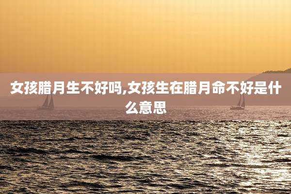 女孩腊月生不好吗,女孩生在腊月命不好是什么意思