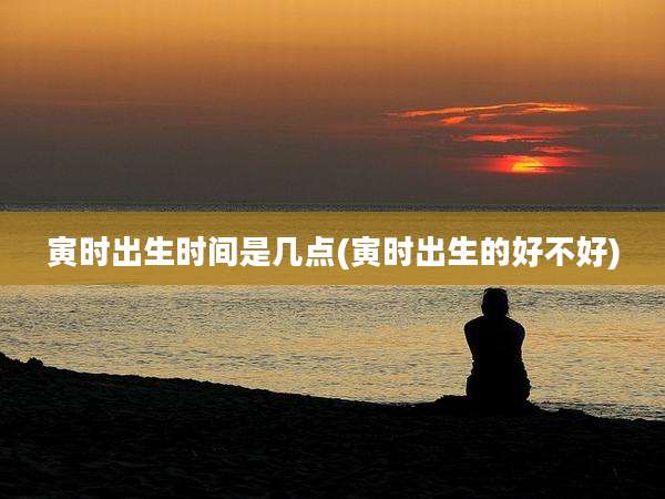 寅时出生时间是几点(寅时出生的好不好)