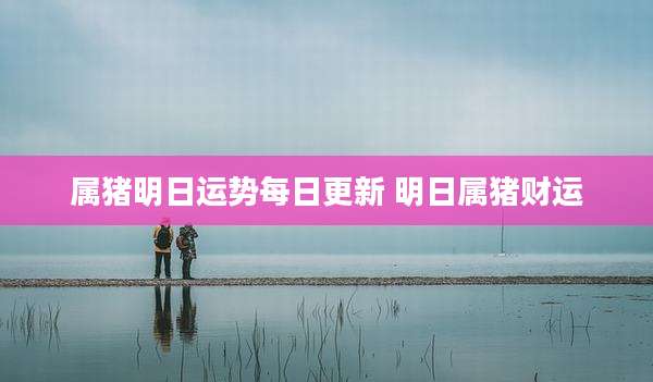 属猪明日运势每日更新 明日属猪财运