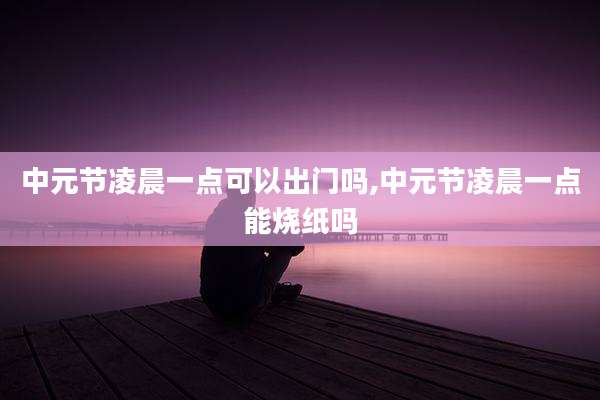 中元节凌晨一点可以出门吗,中元节凌晨一点能烧纸吗