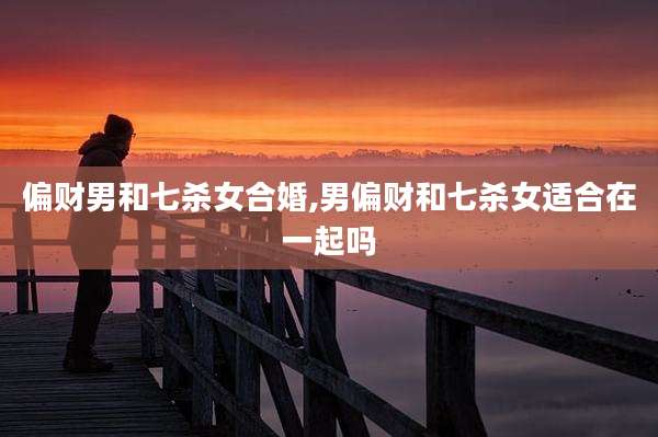 偏财男和七杀女合婚,男偏财和七杀女适合在一起吗