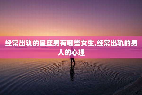 经常出轨的星座男有哪些女生,经常出轨的男人的心理