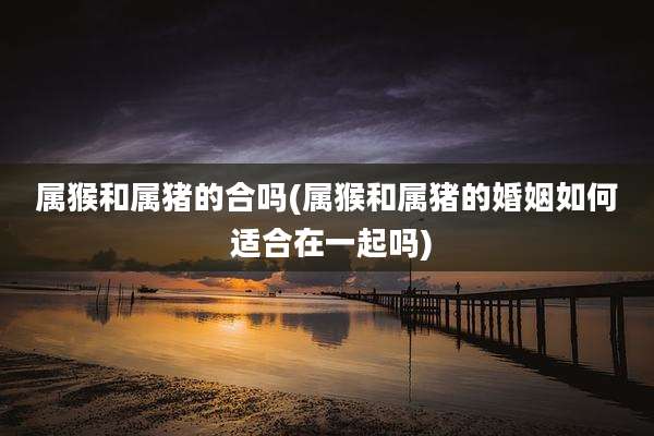 属猴和属猪的合吗(属猴和属猪的婚姻如何 适合在一起吗)