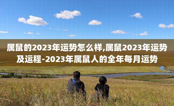 属鼠的2023年运势怎么样,属鼠2023年运势及运程-2023年属鼠人的全年每月运势