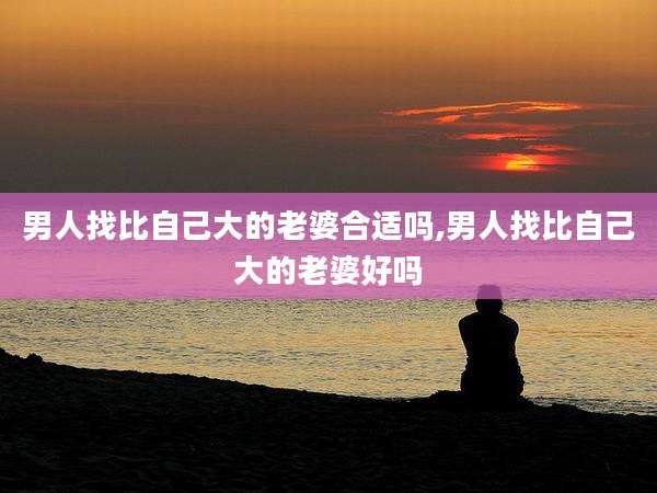 男人找比自己大的老婆合适吗,男人找比自己大的老婆好吗