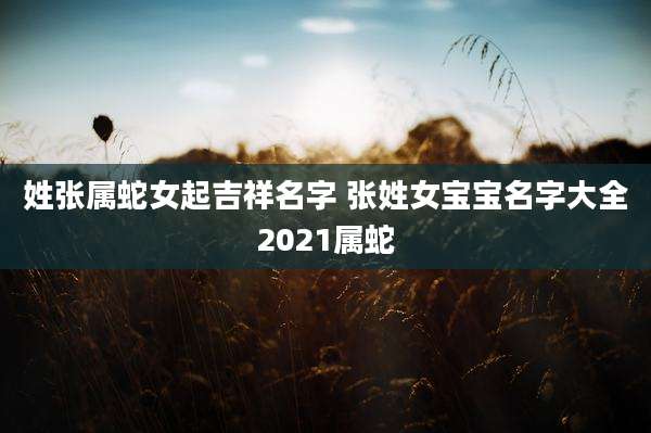 姓张属蛇女起吉祥名字 张姓女宝宝名字大全2021属蛇
