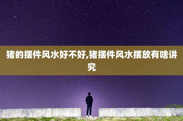 猪的摆件风水好不好,猪摆件风水摆放有啥讲究