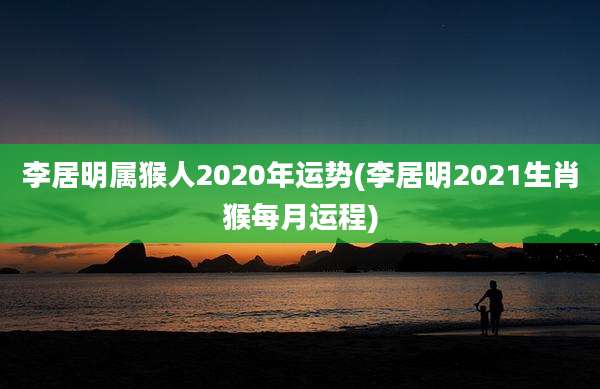 李居明属猴人2020年运势(李居明2021生肖猴每月运程)