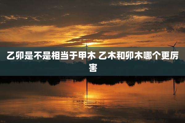 乙卯是不是相当于甲木 乙木和卯木哪个更厉害