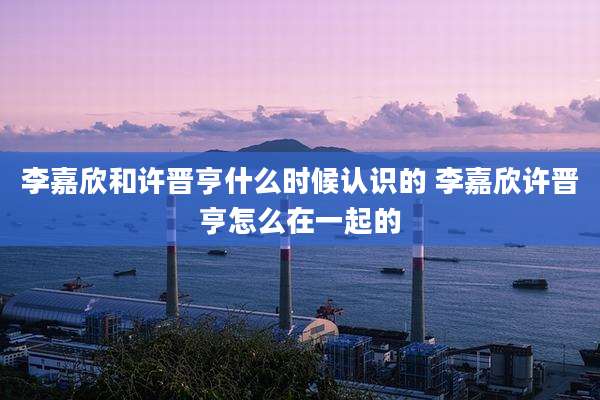 李嘉欣和许晋亨什么时候认识的 李嘉欣许晋亨怎么在一起的