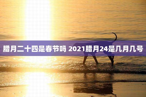 腊月二十四是春节吗 2021腊月24是几月几号