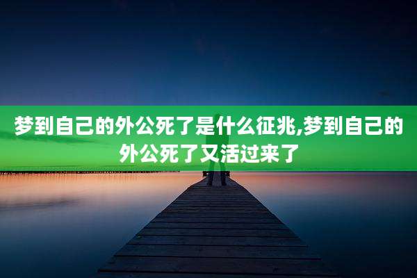 梦到自己的外公死了是什么征兆,梦到自己的外公死了又活过来了