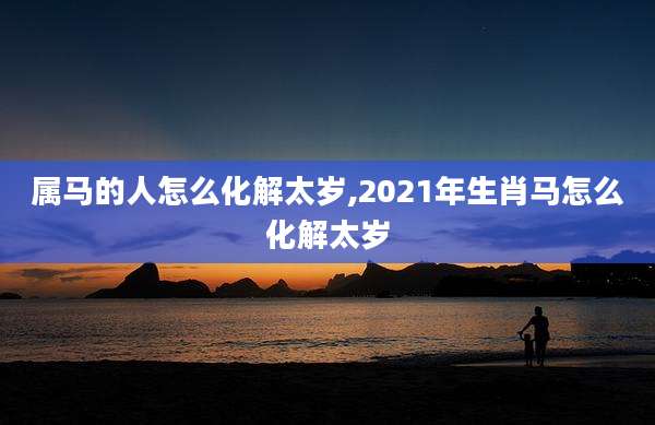 属马的人怎么化解太岁,2021年生肖马怎么化解太岁