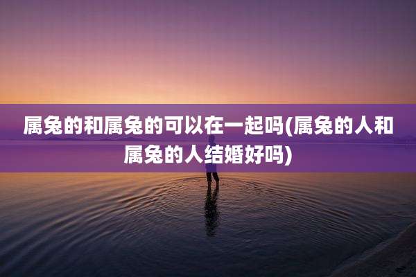 属兔的和属兔的可以在一起吗(属兔的人和属兔的人结婚好吗)