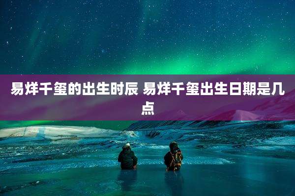 易烊千玺的出生时辰 易烊千玺出生日期是几点